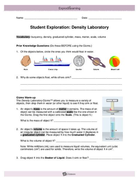 Student exploration density laboratory. Name: _ Date: Student Exploration: Density Laboratory. Vocabulary: buoyancy, density, graduated cylinder, mass, matter, scale, volume. Prior Knowledge Questions (Do these BEFORE using the Gizmo.) Of the objects below, circle the … 