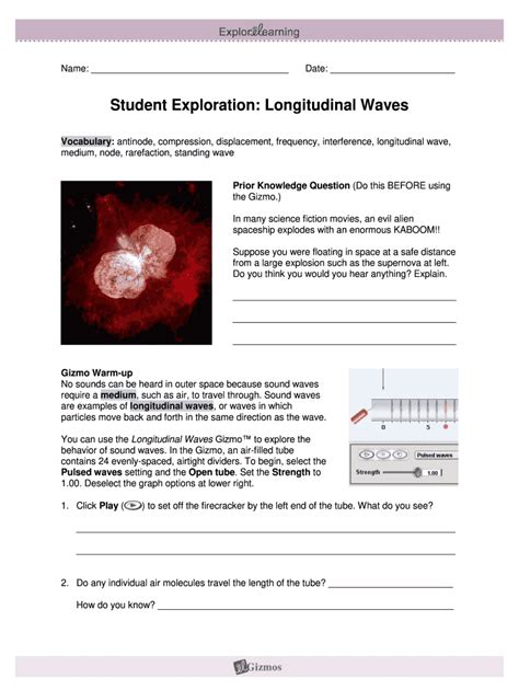 Student Exploration: Longitudinal Waves Prior Knowledge Questions (Do these BEFORE using the Gizmo.) In many science fiction movies, an evil alien spaceship explodes with an enormous KABOOM!! Suppose you were floating in space at a safe distance from a large explosion such as the supernova at left..