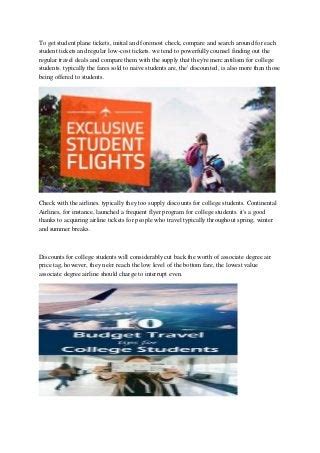 Student plane ticket discount. For students attending two dozen different U.S.- based colleges (including online University of Phoenix), American Airlines Vacations (aavacations.com) provides airfare and land accommodations to ... 