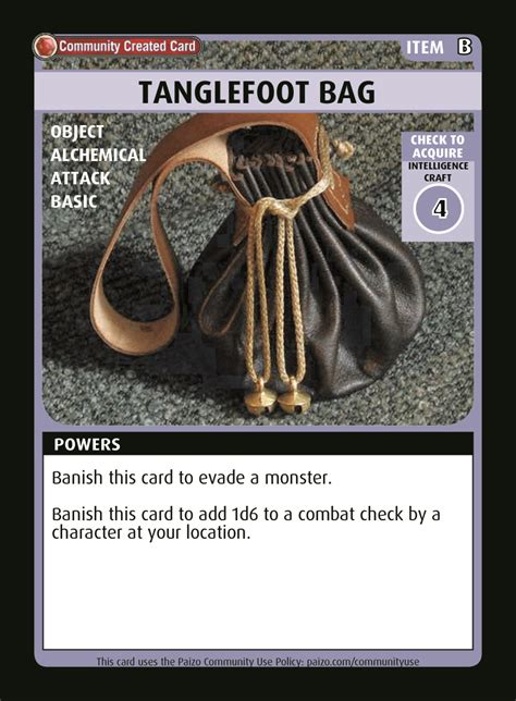 A tanglefoot bag is filled with sticky substances. When you hit a creature with a tanglefoot bag, that creature takes a status penalty to its Speeds for 1 minute. Many types of tanglefoot bag also grant an item bonus on attack rolls. On a critical hit, a creature in contact with a solid surface becomes stuck to the surface and immobilized for 1 round, and a creature flying via wings has its .... 