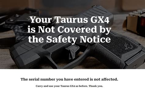 Safely unload and stop using your GX4 IMMEDIATELY. Failure to observe this warning may result in injury or death to you or others.". If you own a Taurus GX4 handgun, ensure you check its serial number to see if the safety notice affects your gun. Click HERE to check and see if the safety notice applies to your GX4 handgun.. 
