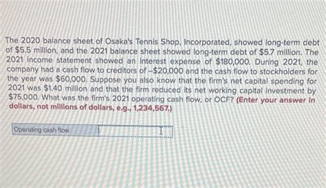 Expert-verified. Cash flow to creditors = debt at …. Problem 2-9 Cash Flow to Creditors (L04) The 2020 balance sheet of Osaka's Tennis Shop, Incorporated, showed long-term debt of $5 million, and the 2021 balance sheet showed long-term debt of $5.3 million. The 2021 income statement showed an interest expense of $120,000.. 