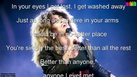 The best tina turner lyrics. In your heart I see the start of every night and every day. In your eyes I get lost, I get washed away. Just as long here in your arms I could be in no better place. You're simply the best. Better than all the rest. Better than anyone. Anyone I ever met. Ooh, I'm stuck on your heart. I hang on every word you say, oh. 