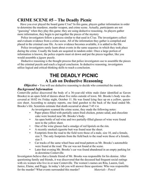 1 “The Deadly Picnic” A Lab on Deductive Reasoning Objective You will use deductive reasoning to decide who committed the murder. Background Information Centerville police discovered the body of a 36-year-old white male (later identified as Gavin Brooks) in an open field of daisies about five miles outside of town. Mr. Brooks’s body was discovered at 10:02 p.m. Friday night, September 7th.. 
