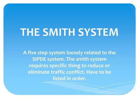 Understanding and Using the Smith System. Like the SIPDE process, the Smith System is a series of principles de-signed to help you to drive safely and defensively. What Is the Smith System The Smith System consists of five driving guidelines. Understanding and using these guidelines is far more important than memorizing their exact wording.