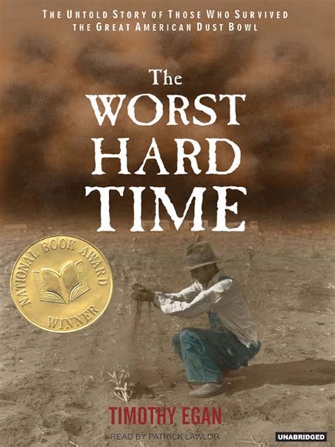 The worst hard time by timothy egan. The Worst Hard Time: The Untold Story of Those Who Survived the Great American Dust Bowl is an American history book written by New York Times journalist Timothy Egan and published by Houghton Mifflin in 2006. It tells the problems of people who lived through The Great Depression 's Dust Bowl, as a disaster tale. [1] 