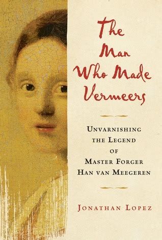 Read The Man Who Made Vermeers Unvarnishing The Legend Of Master Forger Han Van Meegeren By Jonathan Lopez