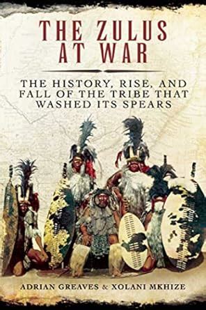 Read Online The Zulus At War The History Rise And Fall Of The Tribe That Washed Its Spears By Adrian Greaves
