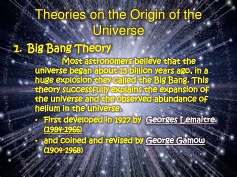 Theories on the origin of the universe. One of the most widely debated theories is the Big Bang Theory, which proposes that the universe was created in a massive explosion from a single point over 13 billion years ago. However, other theories such as the Steady State Theory and the Plasma Theory have also been proposed. 