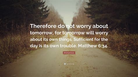 Therefore do not worry about tomorrow. 34 Therefore do not be anxious for tomorrow, because tomorrow will be anxious for itself. Each day has enough trouble of its own. Each day has enough trouble of its own. Matthew 6:31–34 — New International Reader’s Version (1998) (NIrV) 