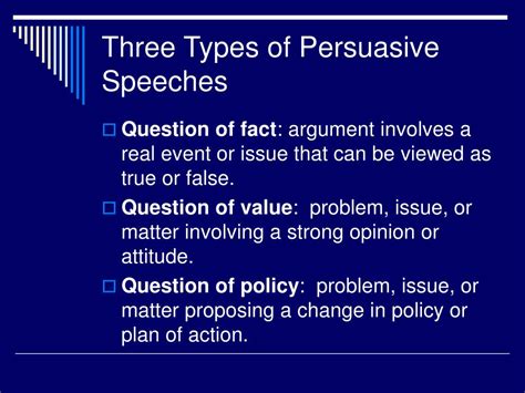 Three types of persuasive speeches. This chapter will address three types of persuasive speech claims: questions of fact, value, and policy. In general: “ Claims of fact are quantifiable statements that focus on the accuracy, correctness or validity of such statements and can be verified using some objective evidence. 