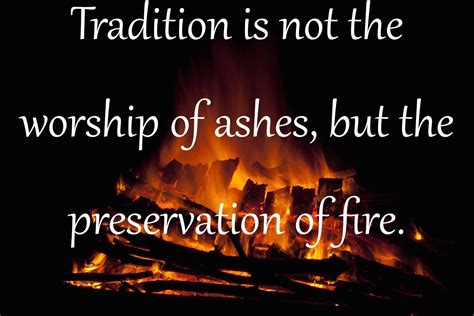 Tradition is not the worship of ashes, but the preservation of fire