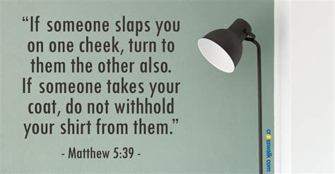 Turn the other cheek verse. Matthew 5:38-39 “You have heard that it was said, ‘An eye for an eye, and a tooth for a tooth.’. But I say to you, do not resist an evil person; but whoever slaps you on your right cheek, turn the other to him also.”. Jesus wants us to limit retaliation and avoid building violence by taking means such as revenge. 