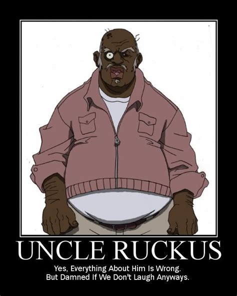 Uncle ruckus quotes. A great memorable quote from the The Boondocks movie on Quotes.net - Uncle Ruckus: Ah, between me and you, your granddaddy shouldn't be too worried. Everybody knows niggas can't fight.Huey: I'm sorry?Uncle Ruckus: You heard me, nigga, niggas can't fight. They don't possess the strength of character or the mental quickness to be a great fighter. 