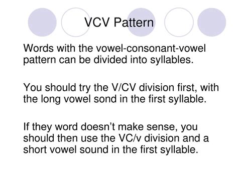 VCV. The next pattern typically taught is the Vowel-Consonant-Vowel syllable division or VCV pattern. There are two ways to divide this pattern, and we usually begin with the V/CV division once you have taught open syllables. The first way to divide the VCV pattern is after the first vowel, which makes the first syllable open and the vowel long.. 
