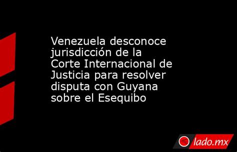 Venezuela desconoce jurisdicción de la Corte Internacional de Justicia para resolver disputa con Guyana sobre el Esequibo