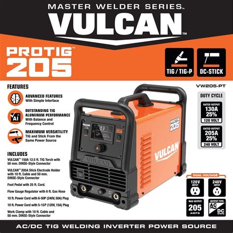 The VULCAN® ProTig 205 is the ultimate tool for the professional or hobbyist welder. Featuring a solid 205-amp of AC/DC TIG welding power, it can weld any metal up to 5/16 in. in a single pass. It can also deliver solid stick welding performance with 175-amp of power, enough to handle most 1/8 in. electrodes. .... 