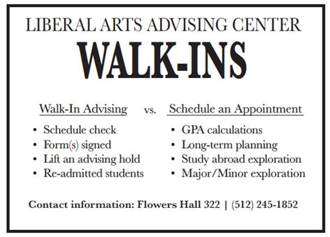 Walk-in advising is intended for brief guidance to move you forward in your academic process. Walk-in appointments are seen on a first-come-first-served basis and are limited to 10-15 minute sessions. Walk-in hours are most Tuesdays and the first week of Fall and Spring semesters only from 9:00am-3:00pm.. 