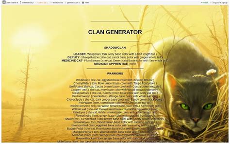 Warrior cats clan generator perchance. Warrior Cat Clan Generator. RockClan is a medium-sized Clan that lives in the city. Their camp is in a small stone cave. The leader calls meetings on a large rock surrounded by water. The medicine cats talk to their ancestors at a large glowing crystal. They have gatherings inside of an abandoned twoleg nest. 