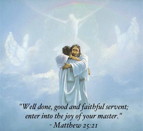 Well done my good and faithful servant. I will put you in charge over many things. Enter into the joy of your master’. His lord said to him: Well done, good and faithful servant, because thou hast been faithful over a few things, I will place thee over many things: enter thou into the joy of thy lord. “The master answered, ‘You did right. 