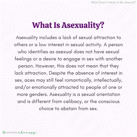 What does it mean to be asexual. The definition of asexuality is to have no interest in sexuality, but not necessarily no interest in romantic affection–a heteroromantic asexual, for example, is a person who's interested in dating the opposite sex but not in physical intimacy. It's also possible for someone to have no drive for romantic attraction, which is … 