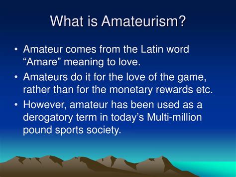 What is amateurism. The meaning of AMATEUR is one who engages in a pursuit, study, science, or sport as a pastime rather than as a profession. How to use amateur in a sentence. Should amateur only be used literally? Synonym Discussion of Amateur. 