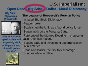 This form of diplomacy, ''Big Stick policy,'' was the crux of President Theodore Roosevelt's foreign policy, as explained when he said, ''Speak softly and carry a big stick.'' He also used similar .... 