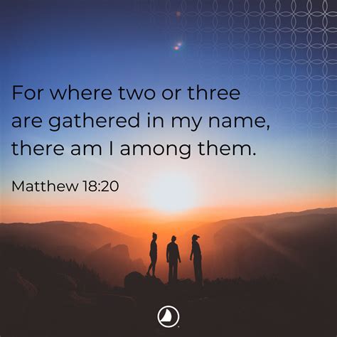 When two or more are gathered in my name. Matthew 18:20King James Version. 20 For where two or three are gathered together in my name, there am I in the midst of them. Read full chapter. 