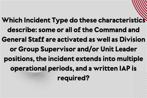 Type 3 Incident Type is described by these characteristics : some or all of the Command and General Staff are activated as well as Division or Group Supervisor and/or Unit Leader positions, the incident extends into multiple operational periods, [ [ and a written IAP is required.. 