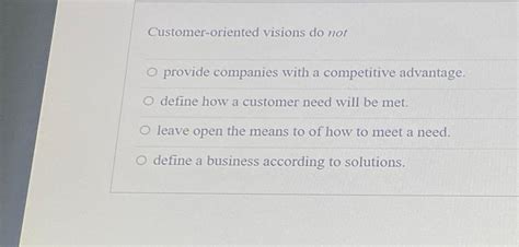 3. Which of the following statements is true of customer-oriented visions? A. Customer-oriented visions identify how a customer need will be met. B. Customer-oriented vision statements are not the same as listening to your customer. C. Customer-oriented visions reduce a company's ability to adapt to a changing environment. . 