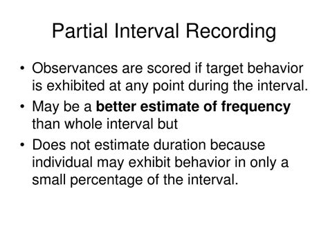 behavior occurred at any point during the time interval). To record interval data: 1. Divide the observation period into equal intervals (usually between five and fifteen seconds long). 2. At the end of each interval, record whether or not the behavior occurred. Note: For whole interval recording, the behavior must occur for the entire interval .... 