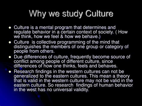 The Importance Of Cultural Studies. For example human being will not be addressed as any individual or person but rather it will be ‘subject’ and in relation to it, there will be terms such as subjectivity, subject positions etc. A wide variety of things come under the study of culture study. As we know culture is present in everyday life ...
