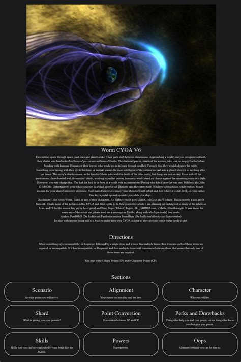 Worm cyoa interactive. Brigade's Worm CYOA V6. Two entities spiral through space, past stars and planets alike. Their parts shift between dimensions. Approaching a world, one you recognize as Earth, they shatter into hundreds of millions of pieces into millions of Earths. The shattered pieces, shards of the entities, take root on empty Earths before bonding with humans. 