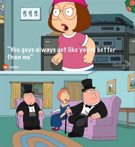 You guys act like you. “You Guys Always Act Like You're Better Than Me” is a Family Guy meme made popular by Reddit users. This viral image depicts the often bullied Meg Griffin standing up for herself by exclaiming "You guys all think you're so much better than me!" in the S10 E02 episode 'Seahorse Seashell Party.' 