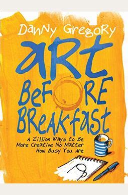 Download Art Before Breakfast A Zillion Ways To Be More Creative No Matter How Busy You Are Danny Gregory 