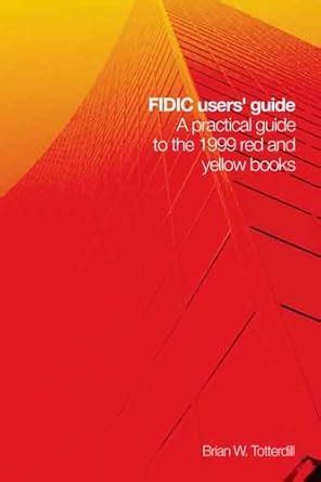 Fidic Users Guide A Practical Guide To The 1999 Red And Yellow Books Incorporating Changes And Additions To The 2005 Mdb Harmonised Edition Author Brian Totterdill Jun 2006