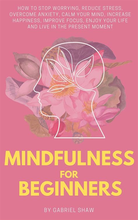 Read Mindfulness Mindfulness For Beginners How To Stop Worrying Reduce Stress Overcome Anxiety Calm Your Mind Increase Happiness Improve Focus Enjoy Your Life And Live In The Present Moment 