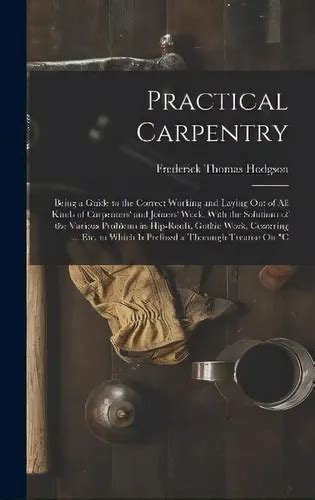 Practical Carpentry Being A Guide To The Correct Working And Laying Out Of All Kinds Of Carpenters And Joiners Work With The Solutions