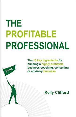 The Profitable Professional The 10 Key Ingredients For Building A Highly Profitable Business Coaching Consulting Or Advisory Business