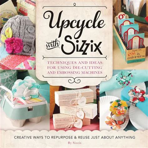Upcycle With Sizzix: Techniques And Ideas For Usign Sizzix Die Cutting And Embossing Machines Creative Ways To Repurpose And Reuse Just About Anything ( Cut It Up)